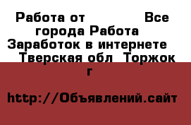 Работа от (  18) ! - Все города Работа » Заработок в интернете   . Тверская обл.,Торжок г.